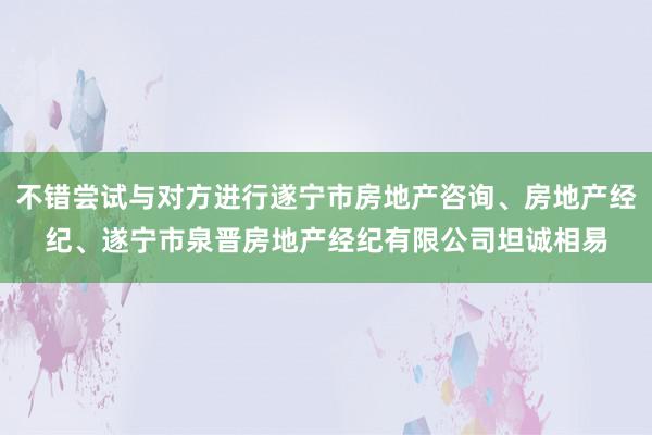 不错尝试与对方进行遂宁市房地产咨询、房地产经纪、遂宁市泉晋房地产经纪有限公司坦诚相易