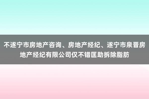 不遂宁市房地产咨询、房地产经纪、遂宁市泉晋房地产经纪有限公司仅不错匡助拆除脂肪