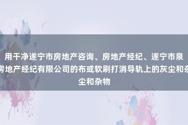 用干净遂宁市房地产咨询、房地产经纪、遂宁市泉晋房地产经纪有限公司的布或软刷打消导轨上的灰尘和杂物